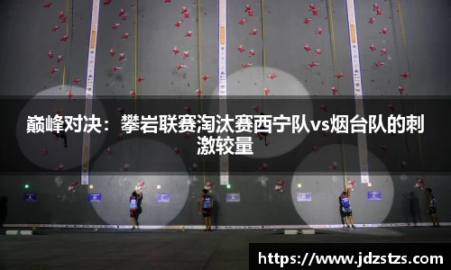 巅峰对决：攀岩联赛淘汰赛西宁队vs烟台队的刺激较量